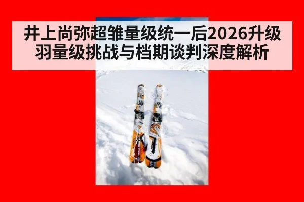 井上尚弥超雏量级统一后2026升级羽量级挑战与档期谈判深度解析