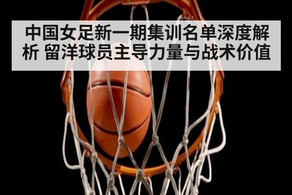 中国女足新一期集训名单深度解析 留洋球员主导力量与战术价值